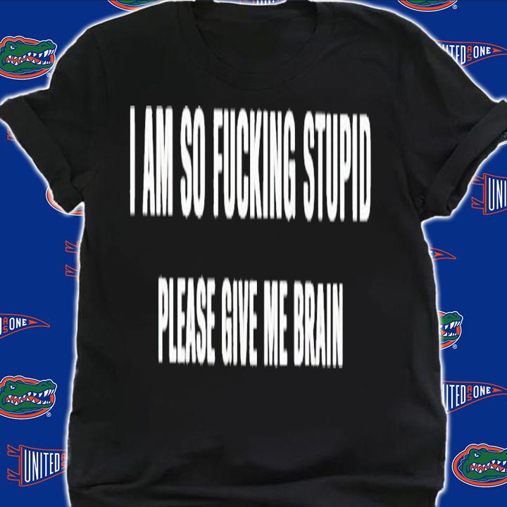 I am so fucking stupid please give me brain shirt t-shirt shirt